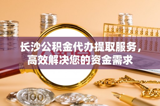 景东长沙公积金代办提取服务，高效解决您的资金需求