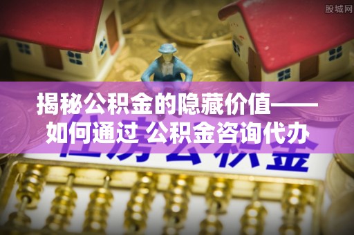 景东揭秘公积金的隐藏价值——如何通过 公积金咨询代办提取 优化财富管理