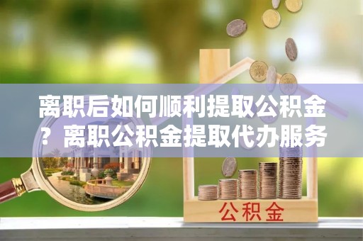 景东离职后如何顺利提取公积金？离职公积金提取代办服务帮你搞定！