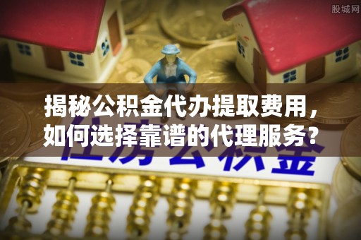 景东揭秘公积金代办提取费用，如何选择靠谱的代理服务？