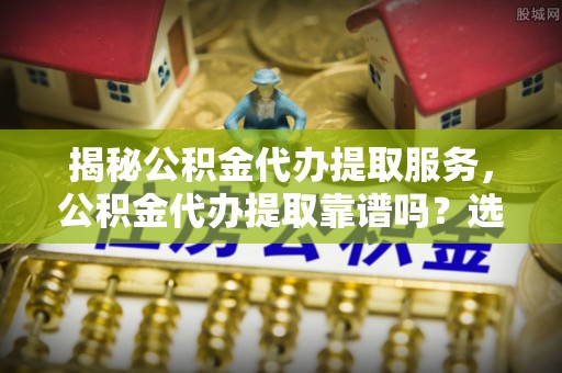 景东揭秘公积金代办提取服务，公积金代办提取靠谱吗？选择需谨慎