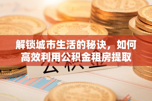 景东解锁城市生活的秘诀，如何高效利用公积金租房提取