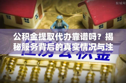 景东公积金提取代办靠谱吗？揭秘服务背后的真实情况与注意事项