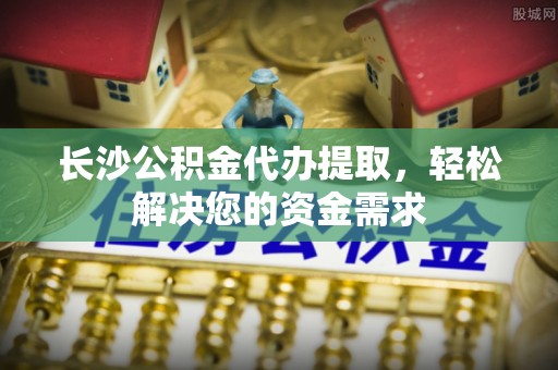景东长沙公积金代办提取，轻松解决您的资金需求