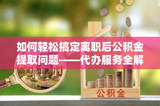 景东如何轻松搞定离职后公积金提取问题——代办服务全解析