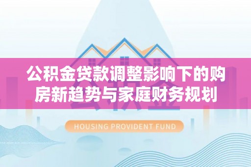 景东公积金贷款调整影响下的购房新趋势与家庭财务规划