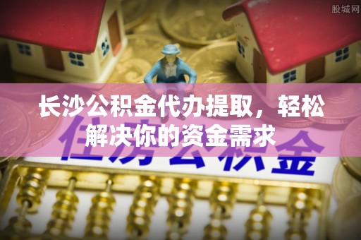 景东长沙公积金代办提取，轻松解决你的资金需求