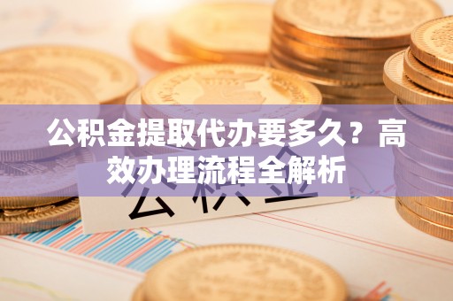 景东公积金提取代办要多久？高效办理流程全解析